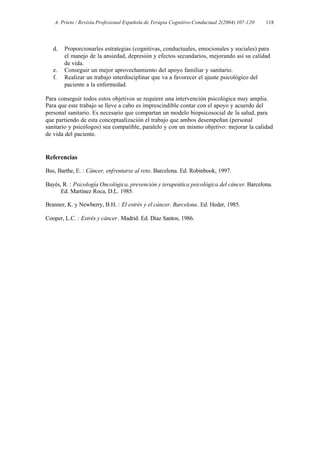 A. Prieto / Revista Profesional Española de Terapia Cognitivo-Conductual 2(2004) 107-120   118




   d.   Proporcionarles estrategias (cognitivas, conductuales, emocionales y sociales) para
        el manejo de la ansiedad, depresión y efectos secundarios, mejorando así su calidad
        de vida.
   e.   Conseguir un mejor aprovechamiento del apoyo familiar y sanitario.
   f.   Realizar un trabajo interdisciplinar que va a favorecer el ajuste psicológico del
        paciente a la enfermedad.

Para conseguir todos estos objetivos se requiere una intervención psicológica muy amplia.
Para que este trabajo se lleve a cabo es imprescindible contar con el apoyo y acuerdo del
personal sanitario. Es necesario que compartan un modelo biopsicosocial de la salud, para
que partiendo de esta conceptualización el trabajo que ambos desempeñan (personal
sanitario y psicólogos) sea compatible, paralelo y con un mismo objetivo: mejorar la calidad
de vida del paciente.


Referencias

Bas, Barthe, E. : Cáncer, enfrentarse al reto. Barcelona. Ed. Robinbook, 1997.

Bayés, R. : Psicología Oncológica, prevención y terapeútica psicológica del cáncer. Barcelona.
      Ed. Martínez Roca, D.L. 1985.

Branner, K. y Newberry, B.H. : El estrés y el cáncer. Barcelona. Ed. Heder, 1985.

Cooper, L.C. : Estrés y cáncer. Madrid. Ed. Díaz Santos, 1986.
 