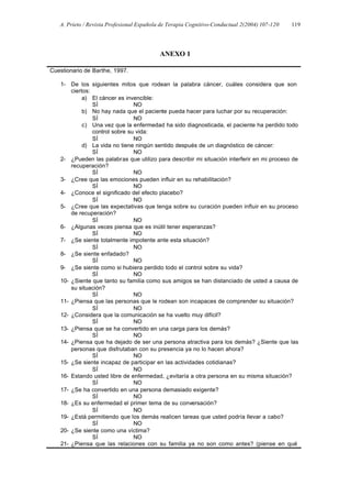 A. Prieto / Revista Profesional Española de Terapia Cognitivo-Conductual 2(2004) 107-120   119




                                           ANEXO 1

Cuestionario de Barthe, 1997.

   1- De los siguientes mitos que rodean la palabra cáncer, cuáles considera que son
       ciertos:
            a) El cáncer es invencible:
                SÍ              NO
            b) No hay nada que el paciente pueda hacer para luchar por su recuperación:
                SÍ              NO
            c) Una vez que la enfermedad ha sido diagnosticada, el paciente ha perdido todo
                control sobre su vida:
                SÍ              NO
            d) La vida no tiene ningún sentido después de un diagnóstico de cáncer:
                SÍ              NO
   2- ¿Pueden las palabras que utilizo para describir mi situación interferir en mi proceso de
       recuperación?
                SÍ              NO
   3- ¿Cree que las emociones pueden influir en su rehabilitación?
                SÍ              NO
   4- ¿Conoce el significado del efecto placebo?
                SÍ              NO
   5- ¿Cree que las expectativas que tenga sobre su curación pueden influir en su proceso
       de recuperación?
                SÍ              NO
   6- ¿Algunas veces piensa que es inútil tener esperanzas?
                SÍ              NO
   7- ¿Se siente totalmente impotente ante esta situación?
                SÍ              NO
   8- ¿Se siente enfadado?
                SÍ              NO
   9- ¿Se siente como si hubiera perdido todo el control sobre su vida?
                SÍ              NO
   10- ¿Siente que tanto su familia como sus amigos se han distanciado de usted a causa de
       su situación?
                SÍ              NO
   11- ¿Piensa que las personas que le rodean son incapaces de comprender su situación?
                SÍ              NO
   12- ¿Considera que la comunicación se ha vuelto muy difícil?
                SÍ              NO
   13- ¿Piensa que se ha convertido en una carga para los demás?
                SÍ              NO
   14- ¿Piensa que ha dejado de ser una persona atractiva para los demás? ¿Siente que las
       personas que disfrutaban con su presencia ya no lo hacen ahora?
                SÍ              NO
   15- ¿Se siente incapaz de participar en las actividades cotidianas?
                SÍ              NO
   16- Estando usted libre de enfermedad, ¿evitaría a otra persona en su misma situación?
                SÍ              NO
   17- ¿Se ha convertido en una persona demasiado exigente?
                SÍ              NO
   18- ¿Es su enfermedad el primer tema de su conversación?
                SÍ              NO
   19- ¿Está permitiendo que los demás realicen tareas que usted podría llevar a cabo?
                SÍ              NO
   20- ¿Se siente como una víctima?
                SÍ              NO
   21- ¿Piensa que las relaciones con su familia ya no son como antes? (piense en qué
 