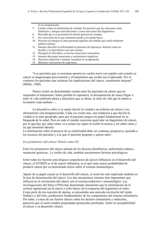 A. Prieto / Revista Profesional Española de Terapia Cognitivo-Conductual 2(2004) 107-120   109




             en su recuperación.
       7.    Luchar contra el sentimiento de soledad. No permitir que las relaciones entre
             familiares y amigos sean diferentes a como eran antes del diagnóstico.
       8.    Recordar que es exactamente la misma persona de siempre.
       9.    Ser consciente de lo que realmente puedo y no puedo hacer.
       10.   Procurar no relegar en otras personas aquellas actividades que usted realmente
             pudiera realizar.
       11.   Intentar describir la enfermedad en términos de esperanza. Sentirla como un
             desafío y no describirse com una víctima.
       12.   Perseguir la felicidad y evitar las situaciones estresantes.
       13.   Intentar descargar emociones y sentimientos negativos.
       14.   Practicar relajación e intentar visualizar la recuperación.
       15.   Mantener una postura de esperanza.



        “Los pacientes que se muestran aprensivos suelen morir con rapidez aún cuando su
cáncer se diagnostique precozmente y el tratamiento que reciba sea el adecuado. Por el
contrario los pacientes que rechazan las implicaciones del cáncer, usualmente mejoran”.
(Miller, 1980).

        Parece existir un denominador común entre los pacientes de cáncer que no
responden al tratamiento: haber perdido la esperanza, la desesperación de nunca llegar a
tener la vida realmente plena y placentera que se desea, la clase de vida que te anima a
levantarte cada mañana ....

        La disyuntiva sobre si es mejor decirle la verdad a un enfermo de cáncer o no,
últimamente está desapareciendo. Cada vez existe más, una tendencia a que decirle la
verdad es lo más apropiado, para que el paciente juegue ese papel fundamental en su
búsqueda de la salud. Pero no todo el mundo reacciona igual ante un diagnóstico de cáncer,
por lo que hay que saber cómo va a actuar ese sujeto al recibir la noticia y así saber cómo y
en qué momento dársela.
La información sobre el proceso de su enfermedad debe ser continua, progresiva, ajustada a
los recursos del paciente y a lo que el paciente pregunte y quiera saber.

Los promotores del cáncer (Estrés como VI)

Entre los promotores del cáncer además de los factores hereditarios, ambientales (tabaco,
sustancias químicas...) y estilos de vida, también encontramos factores psicológicos.

Entre todos los factores psicológicos sospechosos de ejercer influencia en el desarrollo del
cáncer, el ESTRÉS es el de mayor influencia, es el que tiene mayor probabilidad de
producir cáncer por su demostrado efecto sobre el sistema inmunológico.

Aparte de su papel causal en el desarrollo del cáncer, el estrés ha sido implicado también en
la tasa de diseminación del cáncer. Los dos mecanismos internos más importantes que
influyen en el crecimiento del cáncer son el sistema endocrino e inmunológico. Las
investigaciones del Selye (1956) han demostrado claramente que la estimulación de la
corteza suprarrenal era la marca o sello básico de la respuesta del organismo al estrés.
Como parte de esa reacción de alarma, se presentaba una marcada involución del tejido
linfático y del timo, productores fundamentales de los componentes del sistema inmunitario.
Por tanto, a causa de sus fuertes efectos sobre los factores inmunitario y endocrino,
parecería que el estrés tendría propiedades potenciales profundas. Sobre la susceptibilidad
al cáncer y su desarrollo clínico.
 