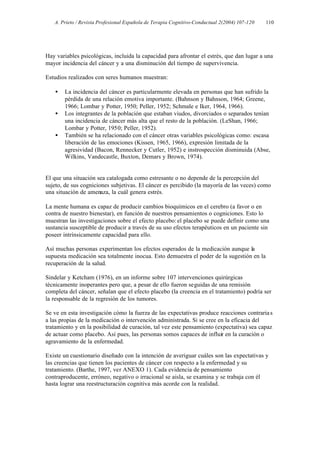 A. Prieto / Revista Profesional Española de Terapia Cognitivo-Conductual 2(2004) 107-120   110




Hay variables psicológicas, incluida la capacidad para afrontar el estrés, que dan lugar a una
mayor incidencia del cáncer y a una disminución del tiempo de supervivencia.

Estudios realizados con seres humanos muestran:

   •   La incidencia del cáncer es particularmente elevada en personas que han sufrido la
       pérdida de una relación emotiva importante. (Bahnson y Bahnson, 1964; Greene,
       1966; Lombar y Potter, 1950; Peller, 1952; Schmale e Iker, 1964, 1966).
   •   Los integrantes de la población que estaban viudos, divorciados o separados tenían
       una incidencia de cáncer más alta que el resto de la población. (LeShan, 1966;
       Lombar y Potter, 1950; Peller, 1952).
   •   También se ha relacionado con el cáncer otras variables psicológicas como: escasa
       liberación de las emociones (Kissen, 1965, 1966), expresión limitada de la
       agresividad (Bacon, Rennecker y Cutler, 1952) e instrospección disminuida (Abse,
       Wilkins, Vandecastle, Buxton, Demars y Brown, 1974).


El que una situación sea catalogada como estresante o no depende de la percepción del
sujeto, de sus cogniciones subjetivas. El cáncer es percibido (la mayoría de las veces) como
una situación de amenaza, la cuál genera estrés.

La mente humana es capaz de producir cambios bioquímicos en el cerebro (a favor o en
contra de nuestro bienestar), en función de nuestros pensamientos o cogniciones. Esto lo
muestran las investigaciones sobre el efecto placebo: el placebo se puede definir como una
sustancia susceptible de producir a través de su uso efectos terapéuticos en un paciente sin
poseer intrínsicamente capacidad para ello.

Así muchas personas experimentan los efectos esperados de la medicación aunque la
supuesta medicación sea totalmente inocua. Esto demuestra el poder de la sugestión en la
recuperación de la salud.

Sindelar y Ketcham (1976), en un informe sobre 107 intervenciones quirúrgicas
técnicamente inoperantes pero que, a pesar de ello fueron seguidas de una remisión
completa del cáncer, señalan que el efecto placebo (la creencia en el tratamiento) podría ser
la responsable de la regresión de los tumores.

Se ve en esta investigación cómo la fuerza de las expectativas produce reacciones contraria s
a las propias de la medicación o intervención administrada. Si se cree en la eficacia del
tratamiento y en la posibilidad de curación, tal vez este pensamiento (expectativa) sea capaz
de actuar como placebo. Así pues, las personas somos capaces de influir en la curación o
agravamiento de la enfermedad.

Existe un cuestionario diseñado con la intención de averiguar cuáles son las expectativas y
las creencias que tienen los pacientes de cáncer con respecto a la enfermedad y su
tratamiento. (Barthe, 1997, ver ANEXO 1). Cada evidencia de pensamiento
contraproducente, erróneo, negativo o irracional se aisla, se examina y se trabaja con él
hasta lograr una reestructuración cognitiva más acorde con la realidad.
 