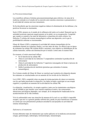 A. Prieto / Revista Profesional Española de Terapia Cognitivo-Conductual 2(2004) 107-120   111




La Psiconeuroinmunología

Los científicos utilizan el término psiconeuroinmunología para referirse a la rama de la
medicina centrada en el estudio de la conexión entre nuestras emociones o pensamientos y
la actividad del sistema nervioso inmunitario.

Se ha descubierto que las emociones negativas inducen la disminución de las defensas y las
positivas favorecen su incremento.

Seyle (1956): pionero en el estudio de la influencia del estrés en la salud. Demostró que la
ansiedad recurrente repercute negativamente en la salud y en su recuperación. Comprobó
que cuando se sometía a las ratas de laboratorio a situaciones de estrés crónico, los
linfocitos T (células del sistema inmunológico) sufrían una depresión, con lo que la
posibilidad de enfermar se incrementaba.

Glaser & Glaser (1983), compararon la actividad del sistema inmunológico de los
estudiantes durante los exámenes finales y un mes antes de éstos. Se observó que en época
de exámenes las células NK (células Killer o asesinas), cuyo objetivo es defendernos de las
células tumorales, sufrían una disminución por el miedo o estrés ante el examen final.

En resumen, el estrés emocional influye:
    • En la función de las células NK
    • Altera la actividad de los linfocitos T cooperadores (estimulan la producción de
       anticuerpos)
    • Altera la actividad de los linfocitos T superiores (encargados de frenar el proceso de
       producción de anticuerpos).
    • Inhibe la producción de interferón (proteínas que estimulan el sistema
       inmunológico).

En el mismo estudio de Glaser & Glaser se concluyó que la práctica de relajación durante
los exámenes se correlacionaba con un aumento de los niveles de los linfocitos T.

Levi (1982, 1983), comprobó cómo un grupo de treinta pacientes de cáncer en remisión,
con los que había practicado la relajación y les había invitado a participar en una terapia
cognitiva, se producía un aumento de la actividad de las células NK.

La relajación, visualización y la terapia cognitiva, junto con los tratamientos oncológicos
son de utilidad ya que muchas veces nuestra respuesta al estrés y las consecuentes
alteraciones psicológicas dependen, casi siempre, de la interpretación inadecuada de los
acontecimientos de la vida cotidiana.

Vivir la enfermedad como una situación de amenaza de la cual va a ser difícil o imposible
escapar y que nos va a generar grandes sufrimie ntos, puede ser poco beneficioso si tenemos
en cuenta que esos pensamientos producen ansiedad la cual perjudica la actividad del
sistema inmunológico.


Enfrentarse al tratamiento

Existen diferentes tipos de tratamientos que suelen aplicarse en la medicina convencional:
cirugía, quimioterapia, radioterapia, hormonoterapia, inmunoterapia.
 