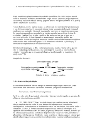 A. Prieto / Revista Profesional Española de Terapia Cognitivo-Conductual 2(2004) 107-120   112




Estos tratamientos producen una seria de efectos secundarios, los cuáles incluso pueden
llevar al paciente a abandonar el tratamiento: fatiga; náuseas y vómitos; alopecia (pérdida
del cabello); efectos en la boca, labios y garganta; pérdida del apetito; cambios en el gusto y
olfato; estreñimiento o diarreas.

Temer al cáncer, no sólo implica miedo a la enfermedad sino también al propio tratamiento
y sus efectos secundarios. Es importante intentar borrar los miedos de la mente porque el
miedo provoca ansiedad y ésta puede hacer que las reacciones al tratamiento sean peores.
La mayoría de estos efectos secundarios se pueden controlar por medio de técnicas de
relajación, visualización y terapias cognitivas. De aquí se deriva, que al igual que es
necesario utilizar las técnicas biomédicas para conseguir la curación, también son
necesarias las técnicas psicológicas, porque así como la causa del cáncer es multidisciplinar,
el tratamiento debe ser multidisciplinar. En el tratamiento del cáncer, la psicología y la
medicina se complementan en busca de la curación.

El tratamiento psicológico se debe centrar en controlar e intentar evitar el estrés, que no
sólo es producido por el dia gnóstico, sino también por la sucesión de cambios físicos,
sociales y personales que se producen a lo largo de la enfermedad y su tratamiento. (El
estrés como VD)

Diagnóstico del cáncer

                                  DIAGNÓSTICO DEL CÁNCER


           Síntomas físicos negativos         ESTRÉS           Pensamientos negativos
          y/o conductas inadecuadas                             (actitudes, creencias)


                                 Estados de ánimo y emociones negativas



2. La intervención psicológica

Existe una taxonomía en función del tipo de intervención psicológica a realizar: Dicha
intervención debe adecuarse a los distintos momentos y etapas de la enfermedad:

       Intervención a nivel de prevención primaria

Se lleva a cabo antes de que surja la enfermedad y tiene por misión impedir su aparición. Es
el tipo de intervención más deseable.

    • LOS ESTILOS DE VIDA – un obstáculo para que esta intervención primaria del
cáncer sea eficaz son los estilos de vida. Vemos que buena parte de los estímulos
carcinógenos o los sospechosos de promocionar cáncer son placenteros, reforzantes, reales e
inmediatos. Además, el tiempo que separa la aplicación del estímulo carcinógeno de la
aparición clínicamente detestable del cáncer, es grande y ésta es solo probable, mientras que
los estímulos carcinógenos o sospechosos de promocionar cáncer son reales, inmediatos y
placenteros. Esto lleva a que el individuo escoja un estilo de vida no adecuado a no ser que:
a) se le adiestre a posponer sus satisfacciones; b) aprenda a encontrar satisfacciones igual de
 