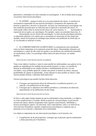 A. Prieto / Revista Profesional Española de Terapia Cognitivo-Conductual 2(2004) 107-120   113




placenteras e inmediatas con otros estímulos no carcinógenos. Y ahí es donde entra en juego
esa primera intervención psicológica.

    • EL ESTRÉS – aunque el estrés no es la causa primaria del cáncer, sí constituye la
circunstancia responsable de una reacción fisiológica y bioquímica del organismo que
permite su aparición y favorece su desarrollo. Así pues, las estimulaciones carcinógenas son
una condición necesaria pero no suficiente para la aparición y desarrollo del cáncer. El
estrés puede influir sobre la iniciación del cáncer de varias maneras: 1)      Aumentando la
exposición de un sujeto a un carcinógeno. Por ejemplo: sujeto con ansiedad, fuma más; 2)
        Interactuando con los efectos del carcinógeno. La intervención psicológica primaria:
es importante adiestrar a los sujetos que se encuentran en situaciones de alto riesgo (por
ejemplo: muerte de la pareja) en estrategias para afrontar esos problemas de forma que no
se vea afectada su salud por el estrés.


    • EL COMPORTAMIENTO ALIMENTARIO. La alimentación está considerada
como un factor importante en la expansión actual del cáncer. Determinados alimentos son
carcinógenos y a pesar de ello como nos gustan y nos producen una satisfacción inmediata,
no renunciamos a ellos. Los psicólogos deben interve nir para favorecer un cambio
dietético.

   Intervención a nivel de prevención secundaria

Tiene como objetivo localizar y tratar lo antes posible las enfermedades cuya génesis no ha
podido ser impedida por las medidas de prevención primaria; se trata, si es posible de
detectar la enfermedad en sus estados iniciales o inmediatamente previos a su casi
inevitable o muy probable aparición. Cuanto más pronto se detecta un cáncer, mayores
posibilidades de superar la enfermedad. ¿Cómo detectar lo antes posible un cáncer? ¿Qué
factores pueden facilitar o dificultar dicha detección?.

Factores psicológicos que pueden facilitar dicha detección:

   1. Conseguir una transmisión eficaz de información a la población general y, en
      especial, a las poblaciones de alto riesgo.
   2. Conseguir que se adquieran unos hábitos periódicos y sistemáticos de detección,
      especialmente en las poblaciones de alto riesgo.

   Intervención a nivel de prevención terciaria

Se lleva a cabo algún tiempo después de que la enfermedad se haya declarado y su objetivo
es evitar complicaciones y recaídas. Desde un punto de vista psicológico, la prevención
terciaria del cáncer, debería comprender todos aquellos conocimientos, habilidades y
técnicas psicológicas capaces de solucionar, total o parcialmente, solas o en unión de las
intervenciones biomédicas, aquellas complicaciones psicológicas u orgánicas que se
presentan en la evolución y tratamiento de la enfermedad.

Los objetivos importantes de una intervención psicológica a nivel terciario son:

   1. Cumplimiento de las prescripciones: conseguir que el paciente siga los tratamientos
      y dietas prescritas por el facultativo.
 