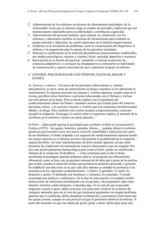 A. Prieto / Revista Profesional Española de Terapia Cognitivo-Conductual 2(2004) 107-120   114




2. Adiestramiento de los enfermos en técnicas de afrontamiento psicológico de la
   enfermedad: evitar que el enfermo caiga en estados de ansiedad y depresión que son
   intrínsicamente indeseables para la enfermedad y contribuyen a agravarla.
3. Adiestramiento del personal sanitario: para mejorar sus intenciones con los
   enfermos y adiestrarlos también en técnicas de afrontamiento para combatir su
   propia ansiedad y depresión, los cuales repercuten en el enfermo negativamente.
4. Colaborar en la resolución de problemas: como la comunicación del diagnóstico al
   enfermo o la preparación para la muerte de los pacientes terminales.
5. Solución (o colaboración en la solución) de problemas potencialmente modificables
   por medios psicológicos: náuseas y vómitos; dolor; ansiedad, depresión e insomnio.
6. Intervención en la familia del paciente: enseñarles a reforzar al paciente las
   conductas adaptativas y a extinguir las desadaptativas y entrenarles en habilidades
   de comunicación y soporte emocional de cara a optimizar el apoyo al enfermo.

• CONTROL PSICOLÓGICO DE LOS VÓMITOS, NAÚSEAS, DOLOR Y
  ESTRÉS:

a) Náuseas y vómitos – Un tercio de los pacientes sufren náuseas y vómitos
anticipatorios, es decir, antes de suministrarles la droga o mientras se les administra el
medicamento. En algunos pacientes las náuseas y vómitos aparecen cuando están en el
recinto, perciben olores familiares o personas relacionadas con el fármaco e incluso
con sólo pensar en la droga. Esto se puede explicar con el paradigma del
condicionamiento clásico de Paulov: estímulos neutros que forman parte del contexto
(personas, olores...) se asocian a náuseas y vómitos que son respuestas incondicionadas
debido a la droga. Para combatir esto existen terapias comportamentales, como por
ejemplo la relajación. Conseguir el control sobre el organismo implica el aumento de la
confianza en el enfermo e incluso un efecto placebo.;

b) Dolor - ¿Qué puede aportar la psicología para combatir el dolor en sus pacientes?;
Fordyce (1973) – las quejas, lamentos, gemidos, llantos...... pueden ofrecer al enfermo
ganancias psicosociales como una mayor atención, amabilidad y dedicación por parte
de sus familiares. El dolor responde a un esquema de condicionamiento operante donde
esa mayor atención es el refuerzo positivo (incrementa la probabilidad de la respuesta:
quejas) del dolor. Así esas manifestaciones de dolor pueden aparecer sin que estén
presentes las condiciones de estimulación aversiva interoceptiva que las originan. Por
esto una acción puramente farmacológica para evitar el dolor, puede ser insuficiente.
Además de la relajación, biofeedback ... como estrategias para evitar el dolor,
atendiendo al paradigma operante podemos aplic ar un programa de reforzamiento
diferencial, como se hizo con un paciente terminal de 64 años que a pesar de la morfina
que recibía, pasaba la mitad del tiempo que permanecía despierto gimiendo y gritando.
Se estableció una línea base en la que cada diez minutos se anotaba la ocurrencia o no
ocurrencia de los siguientes comportamientos: 1) llanto; 2) gemidos; 3) sueño; 4)
despierto y quieto; 5) hablando con familiares y visitantes; 6) comiendo; 7) siendo
examinado por médicos o enfermeros. En la fase de intervención, el cuidador recibió
instrucciones de interactuar normalmente con el paciente y de preguntarle cada cinco
minutos, mientras estaba despierto, si deseaba algo. En el caso de que el paciente
empezara a gemir o gritar, debía acercarse a la cama para verificar la existencia de
cualquier anomalía, pero en el caso de que continuara quejándose sin ningún problema
aparente que lo justificara, debía abandonar la habitación y permanecer fuera hasta que
las quejas cesaran, aunque en una posición tal que le permitiera observar al enfermo. A
partir del momento en que éste dejara de gemir, gritar o llorar, debía dejar pasar dos
 