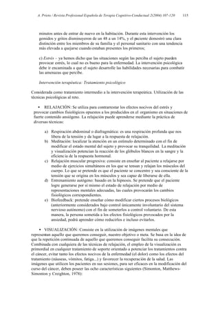 A. Prieto / Revista Profesional Española de Terapia Cognitivo-Conductual 2(2004) 107-120   115




    minutos antes de entrar de nuevo en la habitación. Durante esta intervención los
    gemidos y gritos disminuyeron de un 48 a un 14%, y el paciente demostró una clara
    distinción entre los miembros de su familia y el personal sanitario con una tendencia
    más elevada a quejarse cuando estaban presentes los primeros;

    c) Estrés – ya hemos dicho que las situaciones según las perciba el sujeto pueden
    provocar estrés, lo cual no es bueno para la enfermedad. La intervención psicológica
    debe ir encaminada a que el sujeto desarrolle las habilidades necesarias para combatir
    las amenazas que percibe.

    Intervención terapéutica: Tratamiento psicológico

Considerada como tratamiento intermedio a la intervención terapeútica. Utilización de las
técnicas psicológicas al reto.

   • RELAJACIÓN: Se utiliza para contrarrestar los efectos nocivos del estrés y
 provocar cambios fisiológicos opuestos a los producidos en el organismo en situaciones de
 fuerte contenido ansiógeno. La relajación puede aprenderse mediante la práctica de
 diversas técnicas:

       a) Respiración abdominal o diafragmática: es una respiración profunda que nos
          libera de la tensión y da lugar a la respuesta de relajación.
       b) Meditación: localizar la atención en un estímulo determinado con el fin de
          modificar el estado mental del sujeto y provocar su tranquilidad. La meditación
          y visualización potencian la reacción de los glóbulos blancos en la sangre y la
          eficienc ia de la respuesta hormonal.
       c) Relajación muscular progresiva: consiste en enseñar al paciente a relajarse por
          medio de ejercicios simultáneos en los que se tensan y relajan los músculos del
          cuerpo. Lo que se pretende es que el paciente se concentre y sea consciente de la
          tensión que se origina en los músculos y sea capaz de liberarse de ella.
       d) Entrenamiento autógeno: basado en la hipnosis. Se pretende que el paciente
          logre generarse por sí mismo el estado de relajación por medio de
          representaciones mentales adecuadas, las cuales provocarán los cambios
          fisiológicos correspondientes.
       e) Biofeedback: pretende enseñar cómo modificar ciertos procesos biológicos
          (anteriormente considerados bajo control únicamente involuntario del sistema
          nervioso autónomo) con el fin de someterlos a control voluntario. De esta
          manera, la persona sometida a los efectos fisiológicos provocados por la
          ansiedad, podrá aprender cómo reducirlos e incluso evitarlos.

     • VISUALIZACIÓN: Consiste en la utilización de imágenes mentales que
representan aquello que queremos conseguir, nuestro objetivo o meta. Se basa en la idea de
que la repetición continuada de aquello que queremos conseguir facilita su consecución.
Combinada con cualquiera de las técnicas de relajación, el empleo de la visualización es
primordial en cualquier tratamiento de soporte orientado a potenciar los tratamientos contra
el cáncer, evitar tanto los efectos nocivos de la enfermedad (el dolor) como los efectos del
tratamiento (náuseas, vómitos, fatiga...) y favorecer la recuperación de la salud. Las
imágenes que utilicen los pacientes en sus sesiones, para ser eficaces en la modificación del
curso del cáncer, deben poseer las ocho características siguientes (Simonton, Matthews-
Simonton y Creighton, 1978):
 