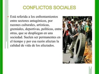 CONFLICTOS SOCIALESEstá referida a los enfrentamientos entre sectores antagónicos, por razones culturales, artísticas, gremiales, deportivas, políticas, entre otras, que se despliegan en una sociedad. Suelen ser permanentes en el tiempo y por esa razón afectan la calidad de vida de los afectados.