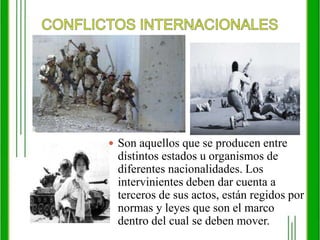 CONFLICTOS INTERNACIONALESSon aquellos que se producen entre distintos estados u organismos de diferentes nacionalidades. Los intervinientes deben dar cuenta a terceros de sus actos, están regidos por normas y leyes que son el marco dentro del cual se deben mover. 