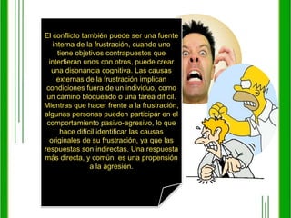 El conflicto también puede ser una fuente interna de la frustración, cuando uno tiene objetivos contrapuestos que interfieran unos con otros, puede crear una disonancia cognitiva. Las causas externas de la frustración implican condiciones fuera de un individuo, como un camino bloqueado o una tarea difícil. Mientras que hacer frente a la frustración, algunas personas pueden participar en el comportamiento pasivo-agresivo, lo que hace difícil identificar las causas originales de su frustración, ya que las respuestas son indirectas. Una respuesta más directa, y común, es una propensión a la agresión.