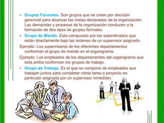Grupos Formales. Son grupos que se crean por decisión gerencial para alcanzar las metas declaradas de la organización. Las demandas y procesos de la organización conducen a la formación de dos tipos de grupos formales.Grupo de Mando. Esta compuesto por los subordinados que están directamente bajo las ordenes de un supervisor asignado. Ejemplo: Los supervisores de los diferentes departamentos conforman el grupo de mando en el organigrama. Ejemplo: Los empleados de los departamentos del organigrama que esta arriba conforman los grupos de trabajo. Grupo de Trabajo. Es el que se compone de empleados que trabajan juntos para completar cierta tarea o proyecto en particular asignada por un supervisor inmediato. 