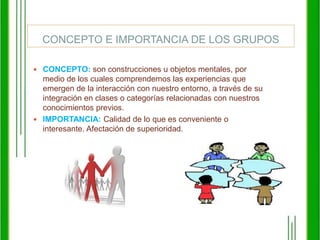 CONCEPTO E IMPORTANCIA DE LOS GRUPOSCONCEPTO: son construcciones u objetos mentales, por medio de los cuales comprendemos las experiencias que emergen de la interacción con nuestro entorno, a través de su integración en clases o categorías relacionadas con nuestros conocimientos previos. IMPORTANCIA: Calidad de lo que es conveniente o interesante. Afectación de superioridad. 