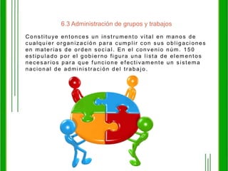 6.3 Administración de grupos y trabajosConstituye entonces un instrumento vital en manos de cualquier organización para cumplir con sus obligaciones en materias de orden social. En el convenio núm. 150 estipulado por el gobierno figura una lista de elementos necesarios para que funcione efectivamente un sistema nacional de administración del trabajo.