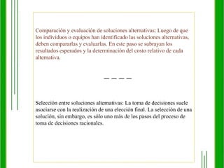 MODELO RELACIONAL DE TOMA DE DECISIONESDentro de lo que es el modelo relacional  de toma de decisiones se tomaran de ejemplo dos, los cuales son el de D’Zurilla y el de Golfriend.Una orientación al problema que incluye las creencias sobre el control que ejerce el individuo sobre la resolución de sus problemas. A su vez tiene dos factores basados en la teoría de la auto-eficacia de Bandura (1997): La creencia en la auto-eficaciaen la resolución de los problemas. Basada en la expectativa de eficacia. La creencia que los problemas de la vida se pueden resolver. Basada en la expectativa de resultado. Una serie de pasos que configuran un proceso ideal de resolución de problemas y toma de decisiones. 