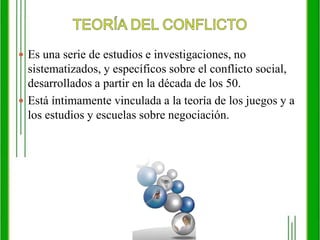 TEORÍA DEL CONFLICTOEs una serie de estudios e investigaciones, no sistematizados, y específicos sobre el conflicto social, desarrollados a partir en la década de los 50. Está íntimamente vinculada a la teoría de los juegos y a los estudios y escuelas sobre negociación. 