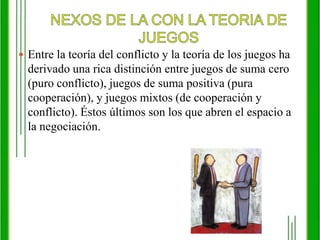 NEXOS DE LA CON LA TEORIA DE JUEGOSEntre la teoría del conflicto y la teoría de los juegos ha derivado una rica distinción entre juegos de suma cero (puro conflicto), juegos de suma positiva (pura cooperación), y juegos mixtos (de cooperación y conflicto). Éstos últimos son los que abren el espacio a la negociación.