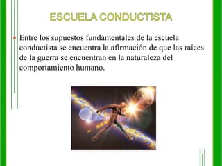 ESCUELA CONDUCTISTAEntre los supuestos fundamentales de la escuela conductista se encuentra la afirmación de que las raíces de la guerra se encuentran en la naturaleza del comportamiento humano.