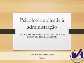 Psicologia aplicada à 
administração 
ORIGEM DA PSICOLOGIA ORGANIZACIONAL 
E SUAS TENDÊNCIAS ATUAIS 
Lara Késsia Martins Ávila 
Psicóloga 
 