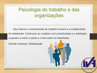 Psicologia do trabalho e das 
organizações 
Aqui trata-se a compreensão do trabalho humano e a subjetividade 
do trabalhador. Continuam os cuidados com produtividade e a satisfação, 
e passam a incluir a saúde e o bem-estar do trabalhador. 
Grande mudança: Globalização 
11. 
 