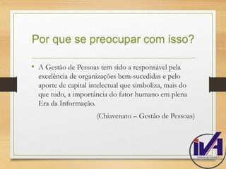 Por que se preocupar com isso? 
• A Gestão de Pessoas tem sido a responsável pela 
excelência de organizações bem-sucedidas e pelo 
aporte de capital intelectual que simboliza, mais do 
que tudo, a importância do fator humano em plena 
Era da Informação. 
(Chiavenato – Gestão de Pessoas) 
 