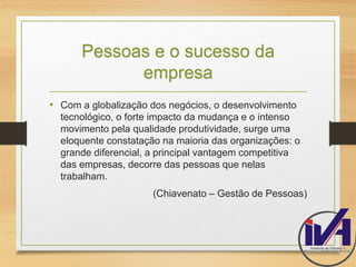 Pessoas e o sucesso da 
empresa 
• Com a globalização dos negócios, o desenvolvimento 
tecnológico, o forte impacto da mudança e o intenso 
movimento pela qualidade produtividade, surge uma 
eloquente constatação na maioria das organizações: o 
grande diferencial, a principal vantagem competitiva 
das empresas, decorre das pessoas que nelas 
trabalham. 
(Chiavenato – Gestão de Pessoas) 
 