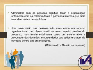 • Administrar com as pessoas significa tocar a organização 
juntamente com os colaboradores e parceiros internos que mais 
entendem dela e de seu futuro. 
• Uma nova visão das pessoas não mais como um recurso 
organizacional, um objeto servil ou mero sujeito passivo do 
processo, mas fundamentalmente como um sujeito ativo e 
provocador das decisões, empreendedor das ações e criador da 
inovação dentro das organizações. 
(Chiavenato – Gestão de pessoas) 
 
