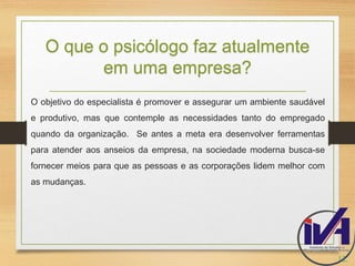 O que o psicólogo faz atualmente 
em uma empresa? 
O objetivo do especialista é promover e assegurar um ambiente saudável 
e produtivo, mas que contemple as necessidades tanto do empregado 
quando da organização. Se antes a meta era desenvolver ferramentas 
para atender aos anseios da empresa, na sociedade moderna busca-se 
fornecer meios para que as pessoas e as corporações lidem melhor com 
as mudanças. 
12. 
 