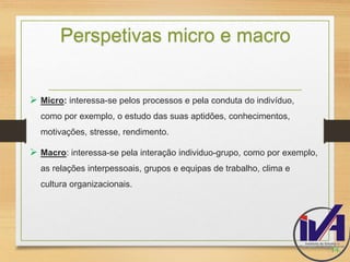 Perspetivas micro e macro 
 Micro: interessa-se pelos processos e pela conduta do indivíduo, 
como por exemplo, o estudo das suas aptidões, conhecimentos, 
motivações, stresse, rendimento. 
 Macro: interessa-se pela interação individuo-grupo, como por exemplo, 
as relações interpessoais, grupos e equipas de trabalho, clima e 
cultura organizacionais. 
14. 
 