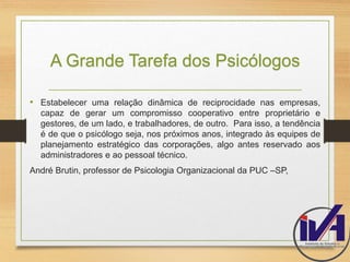 A Grande Tarefa dos Psicólogos 
• Estabelecer uma relação dinâmica de reciprocidade nas empresas, 
capaz de gerar um compromisso cooperativo entre proprietário e 
gestores, de um lado, e trabalhadores, de outro. Para isso, a tendência 
é de que o psicólogo seja, nos próximos anos, integrado às equipes de 
planejamento estratégico das corporações, algo antes reservado aos 
administradores e ao pessoal técnico. 
André Brutin, professor de Psicologia Organizacional da PUC –SP, 
 