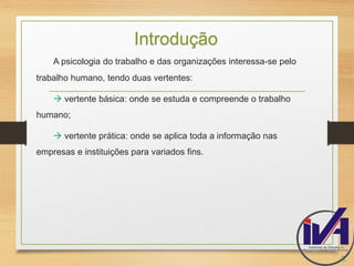 Introdução 
A psicologia do trabalho e das organizações interessa-se pelo 
trabalho humano, tendo duas vertentes: 
 vertente básica: onde se estuda e compreende o trabalho 
humano; 
 vertente prática: onde se aplica toda a informação nas 
empresas e instituições para variados fins. 
3. 
 