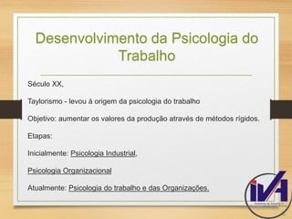 Desenvolvimento da Psicologia do 
Trabalho 
Século XX, 
Taylorismo - levou à origem da psicologia do trabalho 
Objetivo: aumentar os valores da produção através de métodos rígidos. 
Etapas: 
Inicialmente: Psicologia Industrial, 
Psicologia Organizacional 
Atualmente: Psicologia do trabalho e das Organizações. 
6. 
 