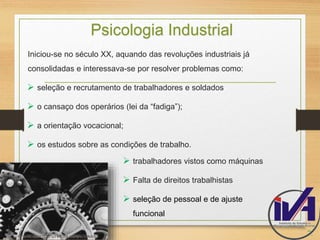 Psicologia Industrial 
Iniciou-se no século XX, aquando das revoluções industriais já 
consolidadas e interessava-se por resolver problemas como: 
 seleção e recrutamento de trabalhadores e soldados 
 o cansaço dos operários (lei da “fadiga”); 
 a orientação vocacional; 
 os estudos sobre as condições de trabalho. 
7. 
 trabalhadores vistos como máquinas 
 Falta de direitos trabalhistas 
 seleção de pessoal e de ajuste 
funcional 
 