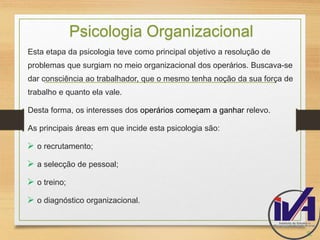 Psicologia Organizacional 
Esta etapa da psicologia teve como principal objetivo a resolução de 
problemas que surgiam no meio organizacional dos operários. Buscava-se 
dar consciência ao trabalhador, que o mesmo tenha noção da sua força de 
trabalho e quanto ela vale. 
Desta forma, os interesses dos operários começam a ganhar relevo. 
As principais áreas em que incide esta psicologia são: 
 o recrutamento; 
 a selecção de pessoal; 
 o treino; 
 o diagnóstico organizacional. 
8. 
 