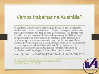 Vamos trabalhar na Austrália? 
•A Austrália tem excelentes salários para todos os tipos de trabalho, 
não importa o setor, e, assim como o Canadá, é um país que importa 
muitos profissionais por falta de mão de obra local. Tais fatores vem 
atraindo cada vez mais trabalhadores de outras nacionalidades. Isso 
vale para aqueles já consolidados no mercado, como também para 
estudantes, que aproveitam a estadia para conciliar estudo e algum 
trabalho. Se você é um deles e está pensando em morar e trabalhar por 
lá, novas oportunidades estão se abrindo. O Departamento de 
Imigração australiano acaba de anunciar formalmente a lista de 
profissões em demanda para a Austrália no próximo ano. 
Fonte: O Globo em 15/07/2014 7:38 / Atualizado 16/07/2014 19:53 
http://oglobo.globo.com/economia/emprego/imigracao-australiana-divulga- 
lista-de-profissionais-em-falta-no-pais- 
13260492#ixzz37iLBjCjX 
 