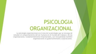 PSICOLOGIA
ORGANIZACIONAL
La psicología organizacional es el área de la psicología que se encarga de
estudiar el comportamiento del ser humano en el mundo del trabajo y de las
organizaciones, fundamentalmente empresariales, aun incluyéndose también
organizaciones no gubernamentales o asociaciones.
 