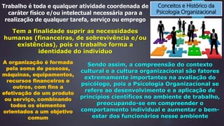 Conceitos e Histórico da
Psicologia Organizacional
Trabalho é toda e qualquer atividade coordenada de
caráter físico e/ou intelectual necessária para a
realização de qualquer tarefa, serviço ou emprego
Tem a finalidade suprir as necessidades
humanas (financeiras, de sobrevivência e/ou
existências), pois o trabalho forma a
identidade do indivíduo
A organização é formada
pela soma de pessoas,
máquinas, equipamentos,
recursos financeiros e
outros, com fins a
efetivação de um produto
ou serviço, combinando
todos os elementos
orientados a um objetivo
comum
Sendo assim, a compreensão do contexto
cultural e a cultura organizacional são fatores
extremamente importantes na avaliação do
psicólogo, pois a Psicologia Organizacional se
refere ao desenvolvimento e a aplicação de
princípios científicos no ambiente de trabalho,
preocupando-se em compreender o
comportamento individual e aumentar o bem-
estar dos funcionários nesse ambiente
 