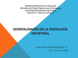 GENERALIDADES DE LA PSICOLOGÍA
INDUSTRIAL
V I R G I N I A D O M Í N G U E Z C .
C . I 2 4 . 6 1 9 . 0 2 6
República Bolivariana de Venezuela
Ministerio del Poder Popular para la Educación
Universidad Bicentenaria de Aragua
Sección P1 Valle de la Pascua
 