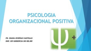PSICOLOGIA
ORGANIZACIONAL POSITIVA
PS. DIANA DUEÑAS CASTILLO
ESP. EN GERENCIA DE RR.HH
 