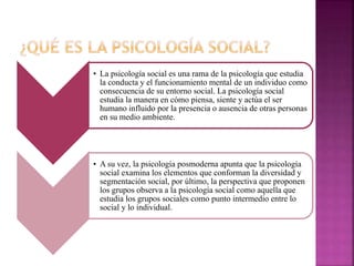 • La psicología social es una rama de la psicología que estudia
la conducta y el funcionamiento mental de un individuo como
consecuencia de su entorno social. La psicología social
estudia la manera en cómo piensa, siente y actúa el ser
humano influido por la presencia o ausencia de otras personas
en su medio ambiente.
• A su vez, la psicología posmoderna apunta que la psicología
social examina los elementos que conforman la diversidad y
segmentación social, por último, la perspectiva que proponen
los grupos observa a la psicología social como aquella que
estudia los grupos sociales como punto intermedio entre lo
social y lo individual.
 
