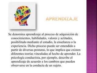 Se denomina aprendizaje al proceso de adquisición de
conocimientos, habilidades, valores y actitudes,
posibilitado mediante el estudio, la enseñanza o la
experiencia. Dicho proceso puede ser entendido a
partir de diversas posturas, lo que implica que existen
diferentes teorías vinculadas al hecho de aprender. La
psicología conductista, por ejemplo, describe el
aprendizaje de acuerdo a los cambios que pueden
observarse en la conducta de un sujeto.
 