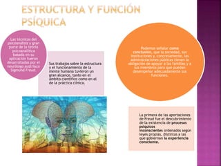 Sus trabajos sobre la estructura
y el funcionamiento de la
mente humana tuvieron un
gran alcance, tanto en el
ámbito científico como en el
de la práctica clínica.
Las técnicas del
psicoanálisis y gran
parte de la teoría
psicoanalítica
basada en su
aplicación fueron
desarrolladas por el
neurólogo austriaco
Sigmund Freud.
La primera de las aportaciones
de Freud fue el descubrimiento
de la existencia de procesos
psíquicos
inconscientes ordenados según
leyes propias, distintas a las
que gobiernan la experiencia
consciente.
Podemos señalar como
conclusión, que la sociedad, sus
instituciones y, concretamente, las
administraciones públicas tienen la
obligación de apoyar a las familias y a
sus miembros para que puedan
desempeñar adecuadamente sus
funciones.
 