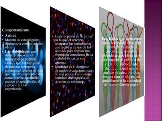 Comportamiento
• Actitud
• Manera de estar alguien
dispuesto a comportarse u
obrar
• Las Habilidades que
desarrollamos en el
transcurso de nuestras
vidas y que forman parte
de nuestro repertorio
conductual, que no es más
que nuestra capacidad de
actuar que se desarrolla
gracias al aprendizaje, al
ejercicio y a la
experiencia.
• La percepción es la forma
en la que el cerebro
interpreta las sensaciones
que recibe a través de los
sentidos para formar una
impresión consciente de la
realidad física de su
entorno.
• Identidad es el conjunto
de rasgos o características
de una persona o cosa que
permiten distinguirla de
otras en un conjunto.
Los Roles que actuamos
en la sociedad. Desde el
punto de vista de la
psicología social se
considera que el rol es la
personalidad pública de
cada individuo, vale
decir, el papel más o
menos predecible que
asume con el objeto de
amoldarse a la sociedad
de la que forma parte.
 