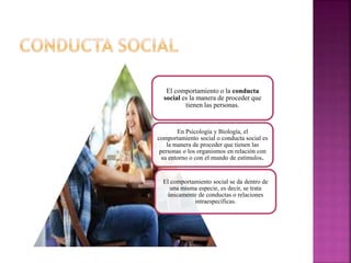 El comportamiento o la conducta
social es la manera de proceder que
tienen las personas.
En Psicología y Biología, el
comportamiento social o conducta social es
la manera de proceder que tienen las
personas o los organismos en relación con
su entorno o con el mundo de estímulos.
El comportamiento social se da dentro de
una misma especie, es decir, se trata
únicamente de conductas o relaciones
intraespecíficas.
 