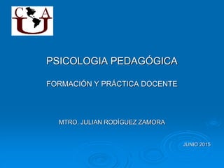 PSICOLOGIA PEDAGÓGICA
FORMACIÓN Y PRÁCTICA DOCENTE
MTRO. JULIAN RODÍGUEZ ZAMORA
JUNIO 2015
 