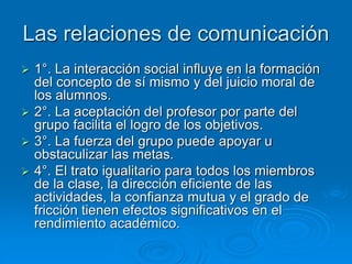 Las relaciones de comunicación
 1°. La interacción social influye en la formación
del concepto de sí mismo y del juicio moral de
los alumnos.
 2°. La aceptación del profesor por parte del
grupo facilita el logro de los objetivos.
 3°. La fuerza del grupo puede apoyar u
obstaculizar las metas.
 4°. El trato igualitario para todos los miembros
de la clase, la dirección eficiente de las
actividades, la confianza mutua y el grado de
fricción tienen efectos significativos en el
rendimiento académico.
 
