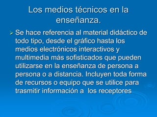 Los medios técnicos en la
enseñanza.
 Se hace referencia al material didáctico de
todo tipo, desde el gráfico hasta los
medios electrónicos interactivos y
multimedia más sofisticados que pueden
utilizarse en la enseñanza de persona a
persona o a distancia. Incluyen toda forma
de recursos o equipo que se utilice para
trasmitir información a los receptores
 