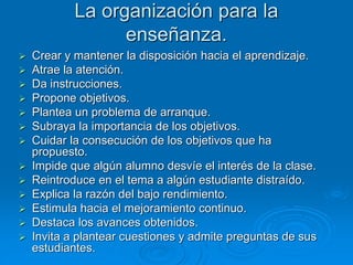 La organización para la
enseñanza.
 Crear y mantener la disposición hacia el aprendizaje.
 Atrae la atención.
 Da instrucciones.
 Propone objetivos.
 Plantea un problema de arranque.
 Subraya la importancia de los objetivos.
 Cuidar la consecución de los objetivos que ha
propuesto.
 Impide que algún alumno desvíe el interés de la clase.
 Reintroduce en el tema a algún estudiante distraído.
 Explica la razón del bajo rendimiento.
 Estimula hacia el mejoramiento continuo.
 Destaca los avances obtenidos.
 Invita a plantear cuestiones y admite preguntas de sus
estudiantes.
 