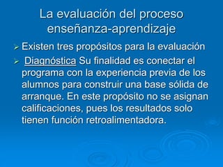 La evaluación del proceso
enseñanza-aprendizaje
 Existen tres propósitos para la evaluación
 Diagnóstica Su finalidad es conectar el
programa con la experiencia previa de los
alumnos para construir una base sólida de
arranque. En este propósito no se asignan
calificaciones, pues los resultados solo
tienen función retroalimentadora.
 