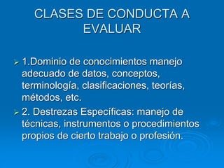 CLASES DE CONDUCTA A
EVALUAR
 1.Dominio de conocimientos manejo
adecuado de datos, conceptos,
terminología, clasificaciones, teorías,
métodos, etc.
 2. Destrezas Específicas: manejo de
técnicas, instrumentos o procedimientos
propios de cierto trabajo o profesión.
 