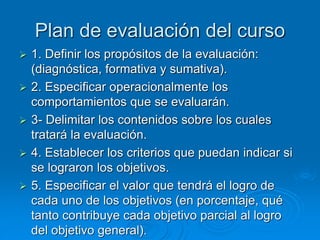 Plan de evaluación del curso
 1. Definir los propósitos de la evaluación:
(diagnóstica, formativa y sumativa).
 2. Especificar operacionalmente los
comportamientos que se evaluarán.
 3- Delimitar los contenidos sobre los cuales
tratará la evaluación.
 4. Establecer los criterios que puedan indicar si
se lograron los objetivos.
 5. Especificar el valor que tendrá el logro de
cada uno de los objetivos (en porcentaje, qué
tanto contribuye cada objetivo parcial al logro
del objetivo general).
 