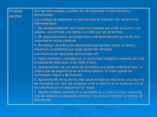 Pruebas
escritas
Son las más usuales y pueden ser de respuesta no estructurada y
estructurada.
Los pruebas de respuesta no estructurada se elaboran con reactivos de
diferentes tipos:
1. De complementación: son frases incompletas que piden al alumno una
palabra, una fórmula, una fecha o un dato que les de sentido,
2. De respuesta breve: son preguntas o indicaciones para que el alumno
responda en pocas palabras.
3. De ensayo: se pide a los estudiantes que escriban sobre un tema o
resuelvan un problema que exige desarrollo complejo.
Los reactivos de respuesta estructurada son:
4. Falso-verdadero: consisten en un enunciado categórico respecto del cual,
el estudiante debe decir si es cierto o falso,
5. Jerarquización: es una serie de conceptos que deben ordenarse bajo un
criterio que se especifique en el mismo reactivo. El orden puede ser
cronológico, lógico o de inclusión.
6. Apareamiento: en su forma más usual se trata de relacionar una columna
de conceptos con otra. Se consigue variar el reactivo si se sustituye una de
las columnas por un esquema o un mapa.
7. Opción múltiple: consiste en un encabezado y cuatro o cinco opciones.
Una de éstas es la respuesta correcta y las otras se redactan a manera de
distractores.
 