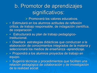b. Promotor de aprendizajes
significativos:
 Promoverá los valores educativos.
 • Estimulará en los alumnos actitudes de reflexión
crítica, de trabajo responsable, de indagación científica,
de cooperación
 • Estructurará su plan de trabajo pedagógico-
institucional.
 • Diseñará estrategias didácticas que conduzcan a la
elaboración de conocimientos integrados de la materia y
seleccionará los medios de enseñanza -aprendizaje.
 • Propondrá a los alumnos proyectos de trabajo en
equipo.
 • Sugerirá técnicas y procedimientos que faciliten una
relación pedagógica de colaboración y de investigación
de la realidad social.
 